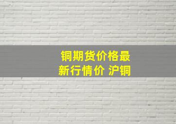 铜期货价格最新行情价 沪铜